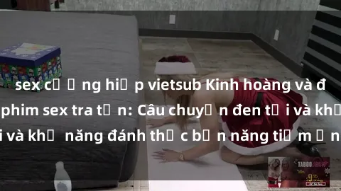 sex cưỡng hiếp vietsub Kinh hoàng và đầy kích thích với phim sex tra tấn: Câu chuyện đen tối và khả năng đánh thức bản năng tiềm ẩn trong con người
