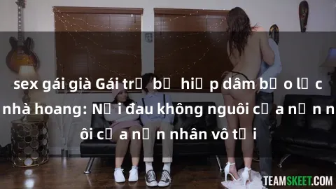 sex gái già Gái trẻ bị hiếp dâm bạo lực trong căn nhà hoang: Nỗi đau không nguôi của nạn nhân vô tội