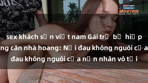 sex khách sạn việt nam Gái trẻ bị hiếp dâm bạo lực trong căn nhà hoang: Nỗi đau không nguôi của nạn nhân vô tội