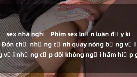 sex nhà nghỉ Phim sex loạn luân đầy kích thích không che - Đón chờ những cảnh quay nóng bỏng với những cặp đôi không ngại hãm hiếp gia đình trong lòng
