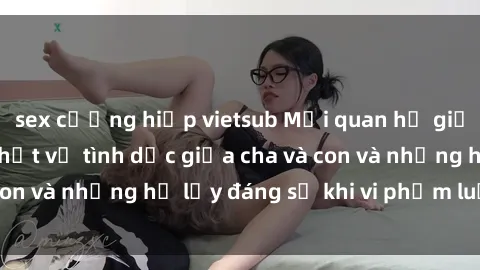 sex cưỡng hiếp vietsub Mối quan hệ giữa cha và con: Sự thật về tình dục giữa cha và con và những hệ lụy đáng sợ khi vi phạm luật pháp.