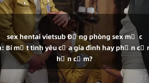 sex hentai vietsub Động phòng sex mẹ con: Bí mật tình yêu của gia đình hay phản cảm?