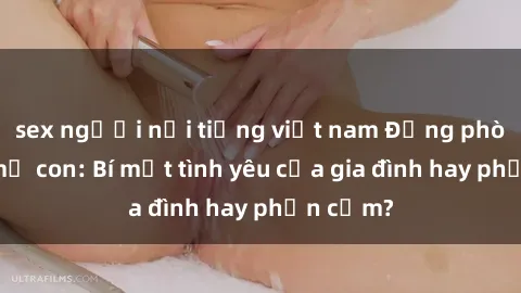 sex người nổi tiếng việt nam Động phòng sex mẹ con: Bí mật tình yêu của gia đình hay phản cảm?