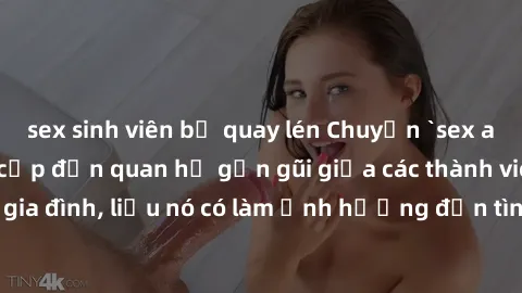 sex sinh viên bị quay lén Chuyện `sex anh em ruột` - Đề cập đến quan hệ gần gũi giữa các thành viên trong gia đình, liệu nó có làm ảnh hưởng đến tình cảm gia đình hay không?