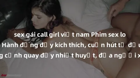 sex gái call girl việt nam Phim sex loạn luân Nhật Bản: Hành động đầy kích thích, cuốn hút từ đầu đến cuối. Những cảnh quay đầy nhiệt huyết, đưa người xem vào thế giới độc đáo của tình thân. Đừng bỏ l