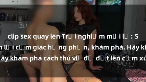 clip sex quay lén Trải nghiệm mới lạ: Sex trong xe hơi đem lại cảm giác hưng phấn, khám phá. Hãy khám phá cách thú vị để đốt lên cảm xúc trong cuộc tình!