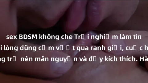 sex BDSM không che Trải nghiệm làm tình ngoài đường: Khi lòng dũng cảm vượt qua ranh giới, cuộc hẹn nơi công cộng trở nên mãn nguyện và đầy kích thích. Hành vi nguy hiểm, nhưng cũng tạo nên cảm giác m