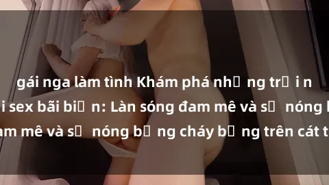 gái nga làm tình Khám phá những trải nghiệm độc đáo tại sex bãi biển: Làn sóng đam mê và sự nóng bỏng cháy bỏng trên cát trắng