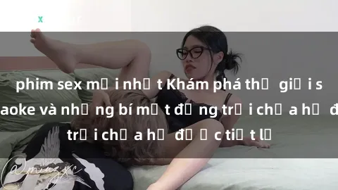 phim sex mới nhất Khám phá thế giới sex quán karaoke và những bí mật động trời chưa hề được tiết lộ