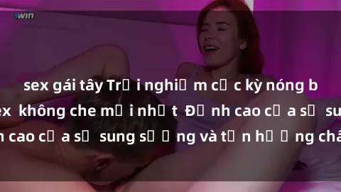 sex gái tây Trải nghiệm cực kỳ nóng bỏng trong phim sex  không che mới nhất  Đỉnh cao của sự sung sướng và tận hưởng chân thật