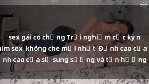 sex gái có chồng Trải nghiệm cực kỳ nóng bỏng trong phim sex  không che mới nhất  Đỉnh cao của sự sung sướng và tận hưởng chân thật