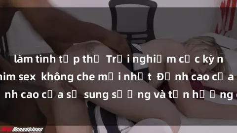 làm tình tập thể Trải nghiệm cực kỳ nóng bỏng trong phim sex  không che mới nhất  Đỉnh cao của sự sung sướng và tận hưởng chân thật