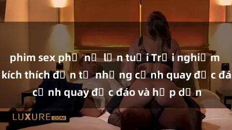 phim sex phụ nữ lớn tuổi Trải nghiệm phim sex : Sự kích thích đến từ những cảnh quay độc đáo và hấp dẫn