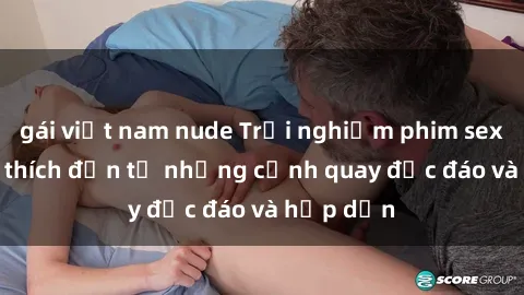 gái việt nam nude Trải nghiệm phim sex : Sự kích thích đến từ những cảnh quay độc đáo và hấp dẫn