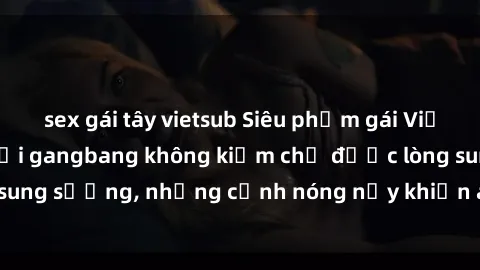 sex gái tây vietsub Siêu phẩm gái Việt tham gia trong buổi gangbang không kiềm chế được lòng sung sướng, những cảnh nóng nảy khiến ai cũng phải mãn nhãn