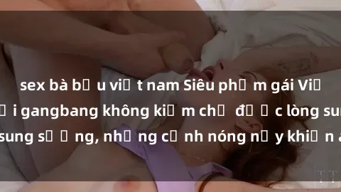 sex bà bầu việt nam Siêu phẩm gái Việt tham gia trong buổi gangbang không kiềm chế được lòng sung sướng, những cảnh nóng nảy khiến ai cũng phải mãn nhãn