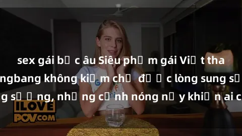 sex gái bắc âu Siêu phẩm gái Việt tham gia trong buổi gangbang không kiềm chế được lòng sung sướng, những cảnh nóng nảy khiến ai cũng phải mãn nhãn