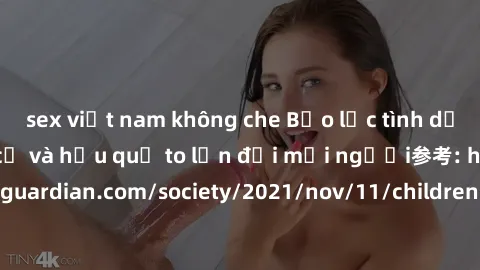 sex việt nam không che Bạo lực tình dục trong nhóm: nguy cơ và hậu quả to lớn đối mọi người参考: https://www.theguardian.com/society/2021/nov/11/children-as-young-as-four-are-being-sexually-abused-by-gr
