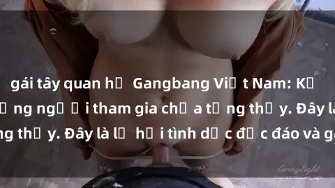 gái tây quan hệ Gangbang Việt Nam: Kỷ lục mới với số lượng người tham gia chưa từng thấy. Đây là lễ hội tình dục độc đáo và gây sốc.