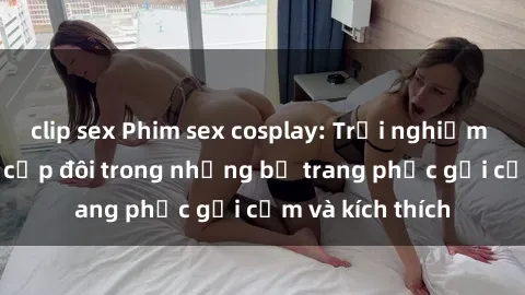 clip sex Phim sex cosplay: Trải nghiệm tuyệt vời của cặp đôi trong những bộ trang phục gợi cảm và kích thích