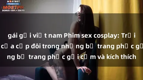 gái gọi việt nam Phim sex cosplay: Trải nghiệm tuyệt vời của cặp đôi trong những bộ trang phục gợi cảm và kích thích