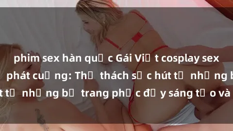 phim sex hàn quốc Gái Việt cosplay sexy khiến fan hâm mộ phát cuồng: Thử thách sức hút từ những bộ trang phục đầy sáng tạo và quyến rũ!