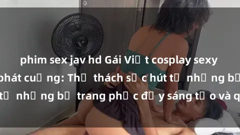 phim sex jav hd Gái Việt cosplay sexy khiến fan hâm mộ phát cuồng: Thử thách sức hút từ những bộ trang phục đầy sáng tạo và quyến rũ!
