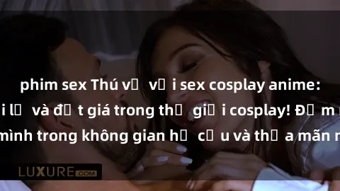 phim sex Thú vị với sex cosplay anime: Trải nghiệm mới lạ và đắt giá trong thế giới cosplay! Đắm mình trong không gian hư cấu và thỏa mãn niềm đam mê của bạn!