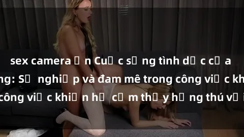sex camera ẩn Cuộc sống tình dục của nhân viên văn phòng: Sự nghiệp và đam mê trong công việc khiến họ cảm thấy hứng thú với tình dục?