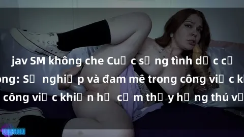 jav SM không che Cuộc sống tình dục của nhân viên văn phòng: Sự nghiệp và đam mê trong công việc khiến họ cảm thấy hứng thú với tình dục?