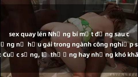 sex quay lén Những bí mật đằng sau cuộc sống của những nữ hầu gái trong ngành công nghiệp sex: Cuộc sống, lẽ thường hay những khó khăn mà họ phải đối mặt.