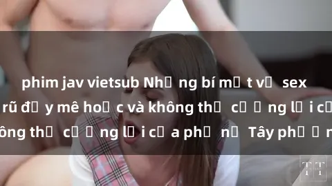 phim jav vietsub Những bí mật về sex gái Tây: Sự quyến rũ đầy mê hoặc và không thể cưỡng lại của phụ nữ Tây phương