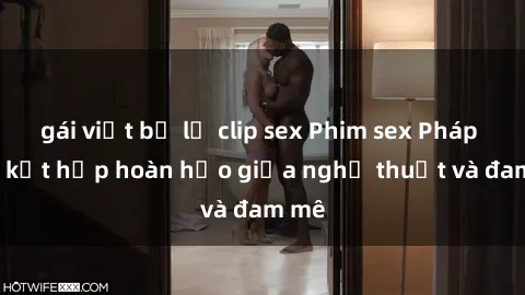 gái việt bị lộ clip sex Phim sex Pháp - Sự kết hợp hoàn hảo giữa nghệ thuật và đam mê