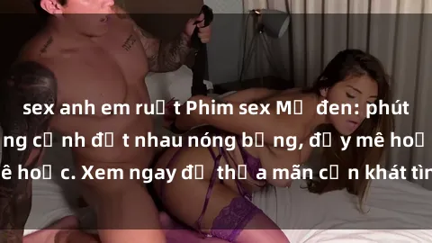 sex anh em ruột Phim sex Mỹ đen: phút mãnh liệt với những cảnh địt nhau nóng bỏng, đầy mê hoặc. Xem ngay để thỏa mãn cơn khát tình dục của bạn!