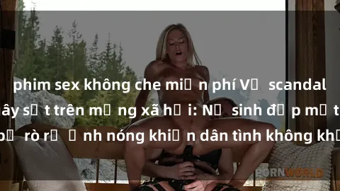phim sex không che miễn phí Vụ scandal gái xinh lộ hàng gây sốt trên mạng xã hội: Nữ sinh đẹp mắt bị rò rỉ ảnh nóng khiến dân tình không khỏi bất ngờ và phẫn nộ!