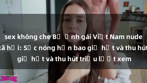 sex không che Bộ ảnh gái Việt Nam nude gây sốt mạng xã hội: Sắc nóng hơn bao giờ hết và thu hút triệu lượt xem