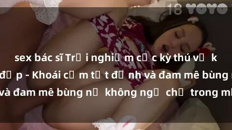 sex bác sĩ Trải nghiệm cực kỳ thú vị khi làm tình với gái đẹp - Khoái cảm tột đỉnh và đam mê bùng nổ không ngờ chỉ trong một đêm!