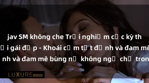 jav SM không che Trải nghiệm cực kỳ thú vị khi làm tình với gái đẹp - Khoái cảm tột đỉnh và đam mê bùng nổ không ngờ chỉ trong một đêm!