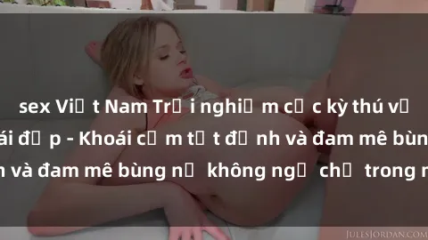 sex Việt Nam Trải nghiệm cực kỳ thú vị khi làm tình với gái đẹp - Khoái cảm tột đỉnh và đam mê bùng nổ không ngờ chỉ trong một đêm!