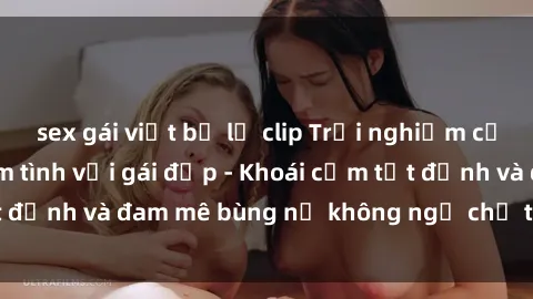 sex gái việt bị lộ clip Trải nghiệm cực kỳ thú vị khi làm tình với gái đẹp - Khoái cảm tột đỉnh và đam mê bùng nổ không ngờ chỉ trong một đêm!