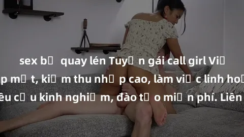 sex bị quay lén Tuyển gái call girl Việt Nam gợi cảm, đẹp mắt, kiếm thu nhập cao, làm việc linh hoạt, không yêu cầu kinh nghiệm, đào tạo miễn phí. Liên hệ ngay để biết thêm chi tiết!