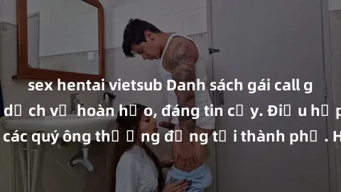 sex hentai vietsub Danh sách gái call girl vip chất lượng, dịch vụ hoàn hảo, đáng tin cậy. Điều hấp dẫn cho các quý ông thượng đẳng tại thành phố. Hãy nhấc máy và đặt lịch ngay!