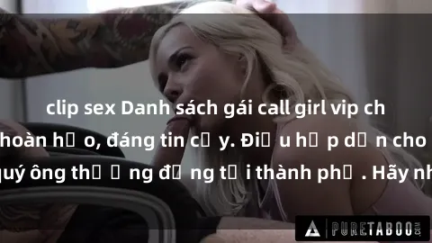 clip sex Danh sách gái call girl vip chất lượng, dịch vụ hoàn hảo, đáng tin cậy. Điều hấp dẫn cho các quý ông thượng đẳng tại thành phố. Hãy nhấc máy và đặt lịch ngay!