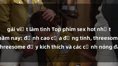 gái việt làm tình Top phim sex hot nhất không thể bỏ lỡ năm nay: đỉnh cao của đồng tính, threesome đầy kích thích và các cảnh nóng đang gây sốt!
