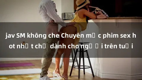 jav SM không che Chuyên mục phim sex hot nhất chỉ dành cho người trên tuổi