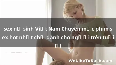 sex nữ sinh Việt Nam Chuyên mục phim sex hot nhất chỉ dành cho người trên tuổi
