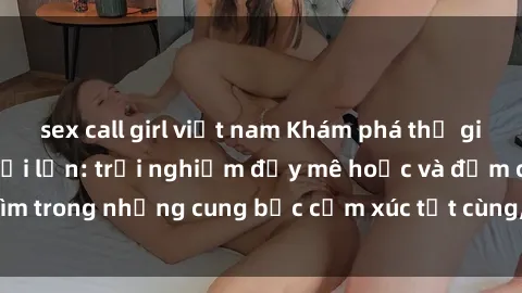 sex call girl việt nam Khám phá thế giới mới với sex người lớn: trải nghiệm đầy mê hoặc và đắm chìm trong những cung bậc cảm xúc tột cùng, hứng khởi và cuốn hút.