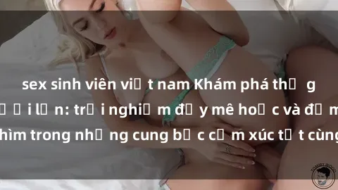 sex sinh viên việt nam Khám phá thế giới mới với sex người lớn: trải nghiệm đầy mê hoặc và đắm chìm trong những cung bậc cảm xúc tột cùng, hứng khởi và cuốn hút.