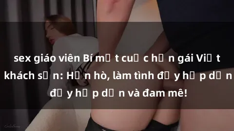 sex giáo viên Bí mật cuộc hẹn gái Việt lần đầu ở khách sạn: Hẹn hò, làm tình đầy hấp dẫn và đam mê!
