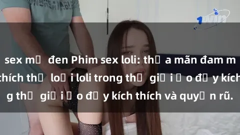 sex mỹ đen Phim sex loli: thỏa mãn đam mê của người yêu thích thể loại loli trong thế giới ảo đầy kích thích và quyến rũ.